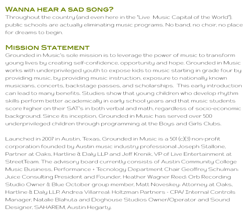 Wanna hear a sad song? Throughout the country (and even here in the “Live Music Capital of the World”), public schools are actually eliminating music programs. No band, no choir, no place for dreams to begin. Mission Statement Grounded in Music’s sole mission is to leverage the power of music to transform young lives by creating self-confidence, opportunity and hope. Grounded in Music works with underprivileged youth to expose kids to music starting in grade four by providing music, by providing music instruction, exposure to nationally known musicians, concerts, backstage passes, and scholarships. This early introduction can lead to many benefits. Studies show that young children who develop rhythm skills perform better academically in early school years and that music students score higher on their SAT’s in both verbal and math, regardless of socio-economic background. Since its inception, Grounded in Music has served over 500 underprivileged children through programming at the Boys and Girls Clubs. Launched in 2007 in Austin, Texas, Grounded in Music is a 501 (c)(3) non-profit corporation founded by Austin music industry professional Joseph Stallone, Partner at Oaks, Hartline & Daly LLP and Jeff Krenik, VP of Live Entertainment at StreetTeam. The advisory board currently consists of Austin Community College Music Business, Performance + Tecnology Department Chair Geoffrey Schulman; Juice Consulting President and Founder, Heather Wagner Reed; Orb Recording Studio Owner & Blue October group member, Matt Noveskey; Attorney at Oaks, Hartline & Daly LLP, Andrea Villarreal; Holtzman Partners - CPA/ Internal Controls Manager, Natalie Blahuta and Doghouse Studios Owner/Operator and Sound Designer, SAHAREM, Austin Hegarty.