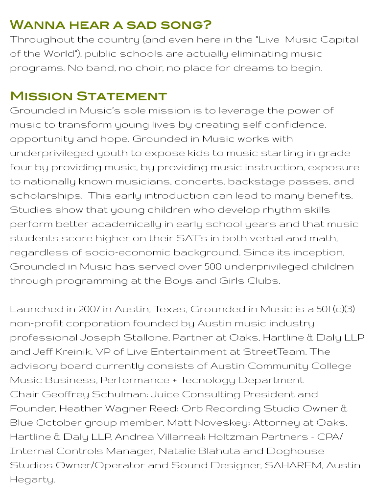Wanna hear a sad song? Throughout the country (and even here in the “Live Music Capital of the World”), public schools are actually eliminating music programs. No band, no choir, no place for dreams to begin. Mission Statement Grounded in Music’s sole mission is to leverage the power of music to transform young lives by creating self-confidence, opportunity and hope. Grounded in Music works with underprivileged youth to expose kids to music starting in grade four by providing music, by providing music instruction, exposure to nationally known musicians, concerts, backstage passes, and scholarships. This early introduction can lead to many benefits. Studies show that young children who develop rhythm skills perform better academically in early school years and that music students score higher on their SAT’s in both verbal and math, regardless of socio-economic background. Since its inception, Grounded in Music has served over 500 underprivileged children through programming at the Boys and Girls Clubs. Launched in 2007 in Austin, Texas, Grounded in Music is a 501 (c)(3) non-profit corporation founded by Austin music industry professional Joseph Stallone, Partner at Oaks, Hartline & Daly LLP and Jeff Kreinik, VP of Live Entertainment at StreetTeam. The advisory board currently consists of Austin Community College Music Business, Performance + Tecnology Department Chair Geoffrey Schulman; Juice Consulting President and Founder, Heather Wagner Reed; Orb Recording Studio Owner & Blue October group member, Matt Noveskey; Attorney at Oaks, Hartline & Daly LLP, Andrea Villarreal; Holtzman Partners - CPA/ Internal Controls Manager, Natalie Blahuta and Doghouse Studios Owner/Operator and Sound Designer, SAHAREM, Austin Hegarty.