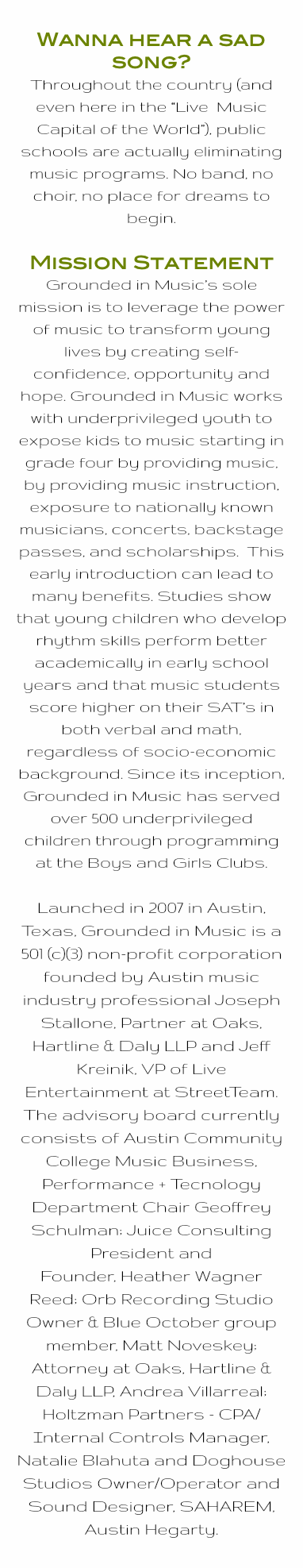 Wanna hear a sad song? Throughout the country (and even here in the “Live Music Capital of the World”), public schools are actually eliminating music programs. No band, no choir, no place for dreams to begin. Mission Statement Grounded in Music’s sole mission is to leverage the power of music to transform young lives by creating self-confidence, opportunity and hope. Grounded in Music works with underprivileged youth to expose kids to music starting in grade four by providing music, by providing music instruction, exposure to nationally known musicians, concerts, backstage passes, and scholarships. This early introduction can lead to many benefits. Studies show that young children who develop rhythm skills perform better academically in early school years and that music students score higher on their SAT’s in both verbal and math, regardless of socio-economic background. Since its inception, Grounded in Music has served over 500 underprivileged children through programming at the Boys and Girls Clubs. Launched in 2007 in Austin, Texas, Grounded in Music is a 501 (c)(3) non-profit corporation founded by Austin music industry professional Joseph Stallone, Partner at Oaks, Hartline & Daly LLP and Jeff Kreinik, VP of Live Entertainment at StreetTeam. The advisory board currently consists of Austin Community College Music Business, Performance + Tecnology Department Chair Geoffrey Schulman; Juice Consulting President and Founder, Heather Wagner Reed; Orb Recording Studio Owner & Blue October group member, Matt Noveskey; Attorney at Oaks, Hartline & Daly LLP, Andrea Villarreal; Holtzman Partners - CPA/ Internal Controls Manager, Natalie Blahuta and Doghouse Studios Owner/Operator and Sound Designer, SAHAREM, Austin Hegarty.